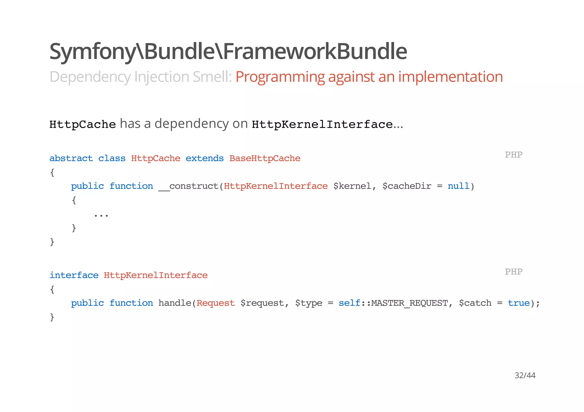 SymfonyBundleFrameworkBundle
Dependency Injection Smell: Programming against an implementation
HttpCachehas a dependency on HttpKernelInterface...
abstractclassHttpCacheextendsBaseHttpCache
{
publicfunction__construct(HttpKernelInterface$kernel,$cacheDir=null)
{
...
}
}
PHP
interfaceHttpKernelInterface
{
publicfunctionhandle(Request$request,$type=self::MASTER_REQUEST,$catch=true);
}
PHP
32/44
 