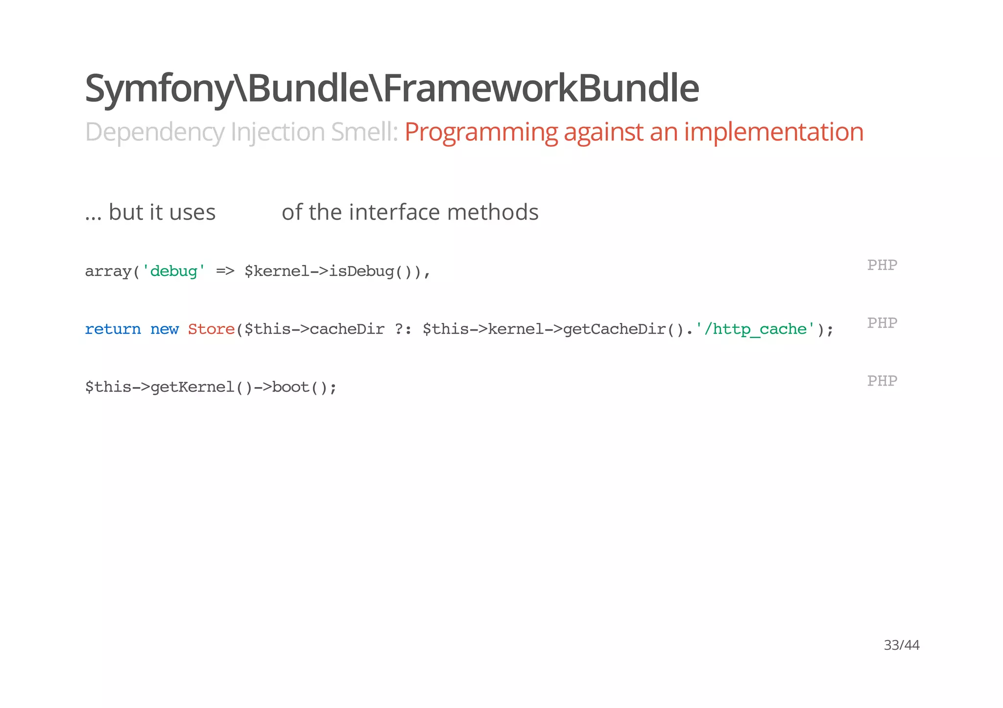 SymfonyBundleFrameworkBundle
Dependency Injection Smell: Programming against an implementation
... but it uses of the interface methods
array('debug'=>$kernel->isDebug()), PHP
returnnewStore($this->cacheDir?:$this->kernel->getCacheDir().'/http_cache'); PHP
$this->getKernel()->boot(); PHP
33/44
 