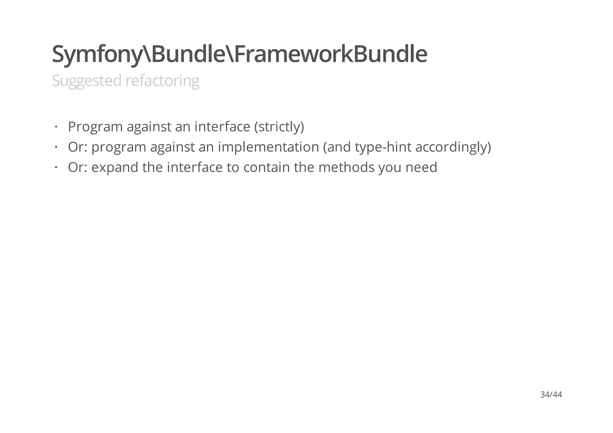 SymfonyBundleFrameworkBundle
Suggested refactoring
Program against an interface (strictly)
Or: program against an implementation (and type-hint accordingly)
Or: expand the interface to contain the methods you need
·
·
·
34/44
 