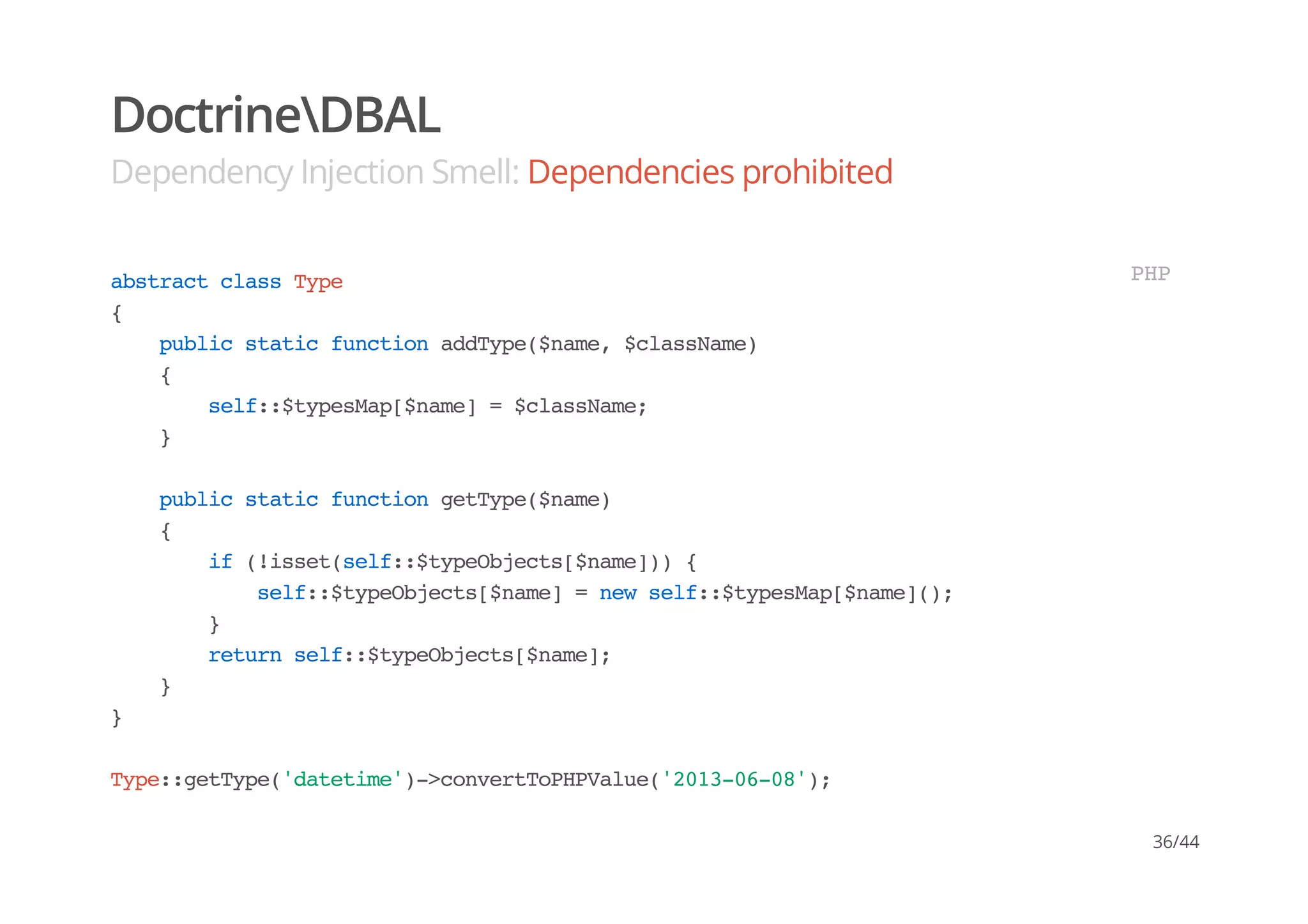 DoctrineDBAL
Dependency Injection Smell: Dependencies prohibited
abstractclassType
{
publicstaticfunctionaddType($name,$className)
{
self::$typesMap[$name]=$className;
}
publicstaticfunctiongetType($name)
{
if(!isset(self::$typeObjects[$name])){
self::$typeObjects[$name]=newself::$typesMap[$name]();
}
returnself::$typeObjects[$name];
}
}
Type::getType('datetime')->convertToPHPValue('2013-06-08');
PHP
36/44
 