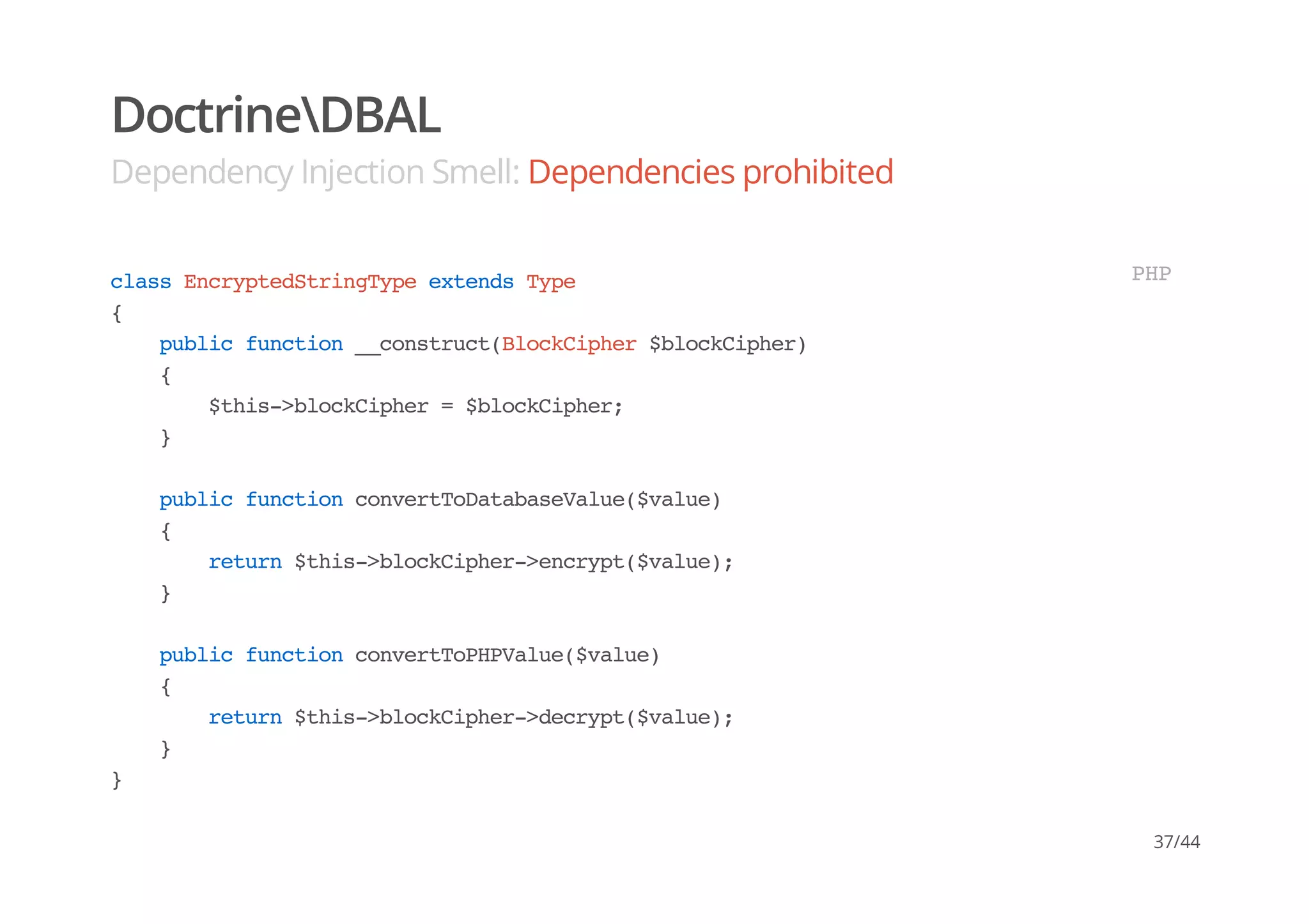 DoctrineDBAL
Dependency Injection Smell: Dependencies prohibited
classEncryptedStringTypeextendsType
{
publicfunction__construct(BlockCipher$blockCipher)
{
$this->blockCipher=$blockCipher;
}
publicfunctionconvertToDatabaseValue($value)
{
return$this->blockCipher->encrypt($value);
}
publicfunctionconvertToPHPValue($value)
{
return$this->blockCipher->decrypt($value);
}
}
PHP
37/44
 