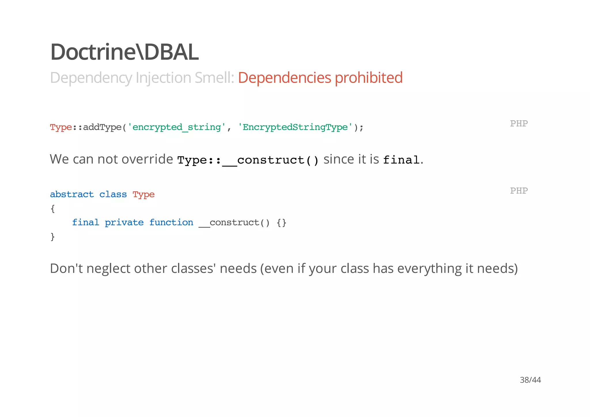 DoctrineDBAL
Dependency Injection Smell: Dependencies prohibited
We can not override Type::__construct()since it is final.
Don't neglect other classes' needs (even if your class has everything it needs)
Type::addType('encrypted_string','EncryptedStringType'); PHP
abstractclassType
{
finalprivatefunction__construct(){}
}
PHP
38/44
 