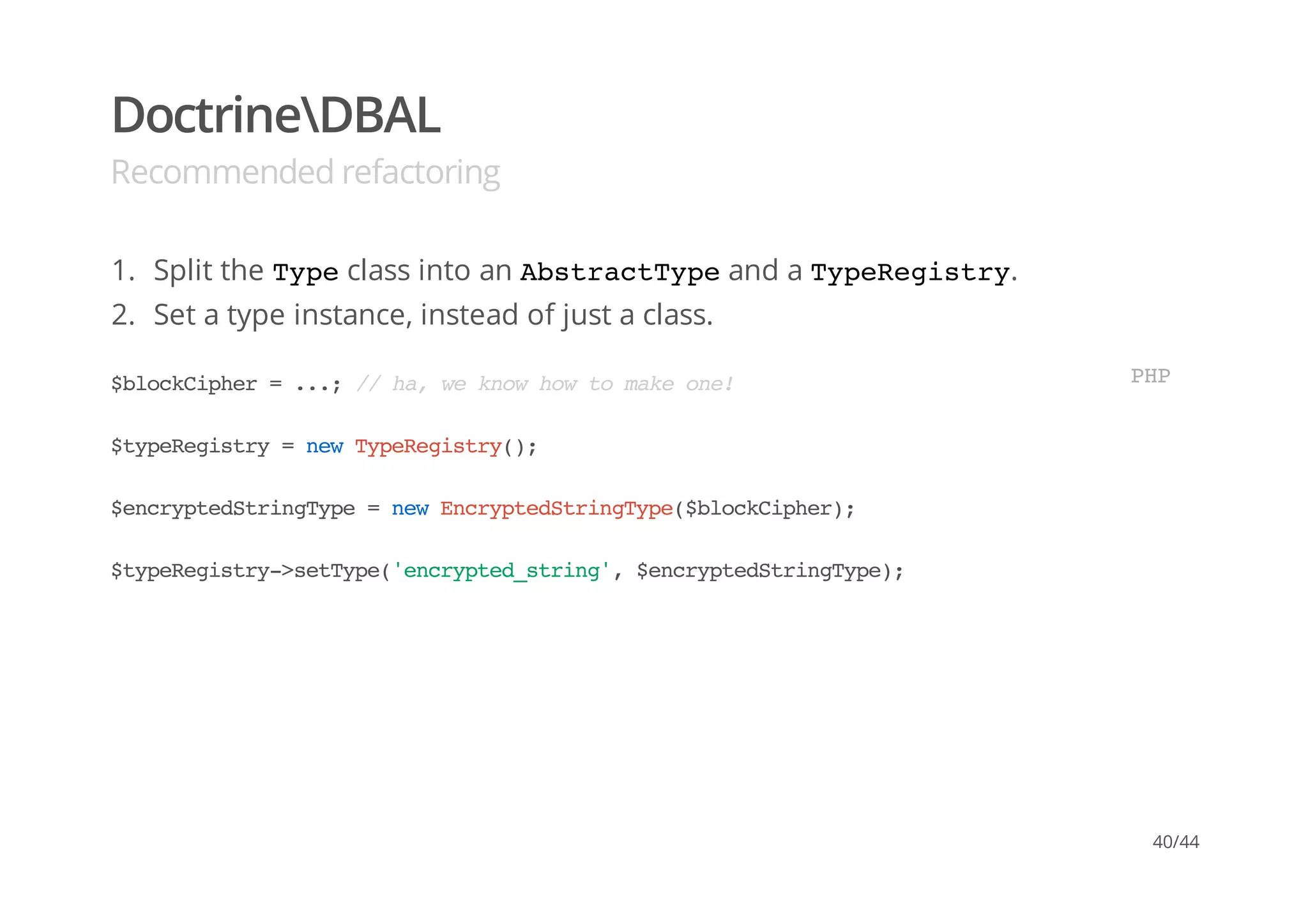 DoctrineDBAL
Recommended refactoring
1. Split the Typeclass into an AbstractTypeand a TypeRegistry.
2. Set a type instance, instead of just a class.
$blockCipher=...;//ha,weknowhowtomakeone!
$typeRegistry=newTypeRegistry();
$encryptedStringType=newEncryptedStringType($blockCipher);
$typeRegistry->setType('encrypted_string',$encryptedStringType);
PHP
40/44
 