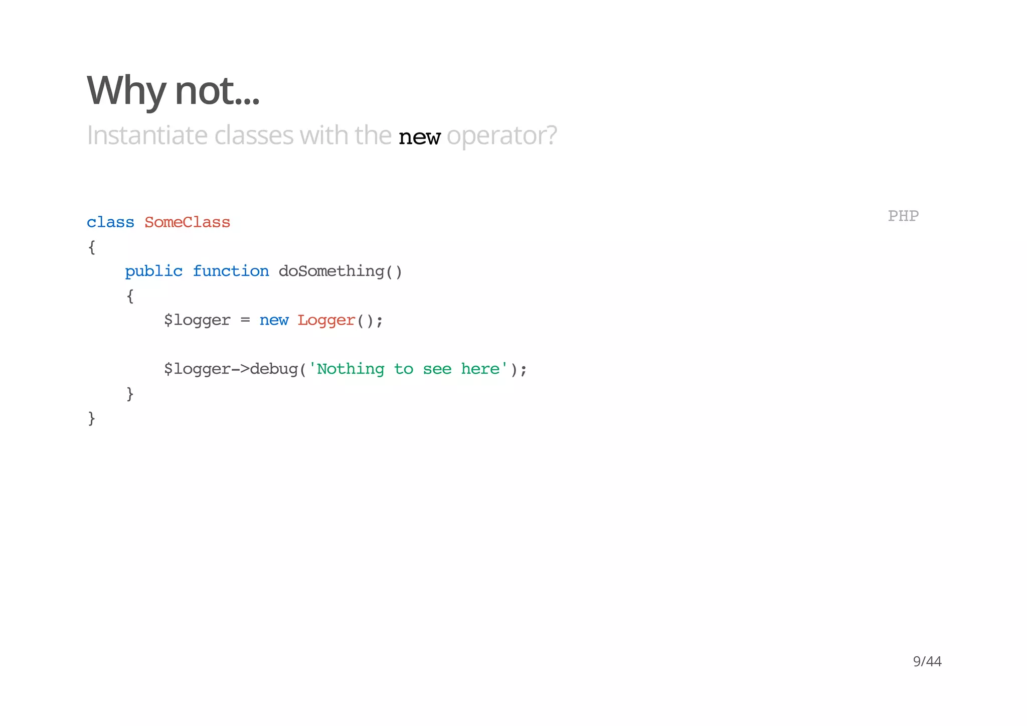 Why not...
Instantiate classes with the newoperator?
classSomeClass
{
publicfunctiondoSomething()
{
$logger=newLogger();
$logger->debug('Nothingtoseehere');
}
}
PHP
9/44
 