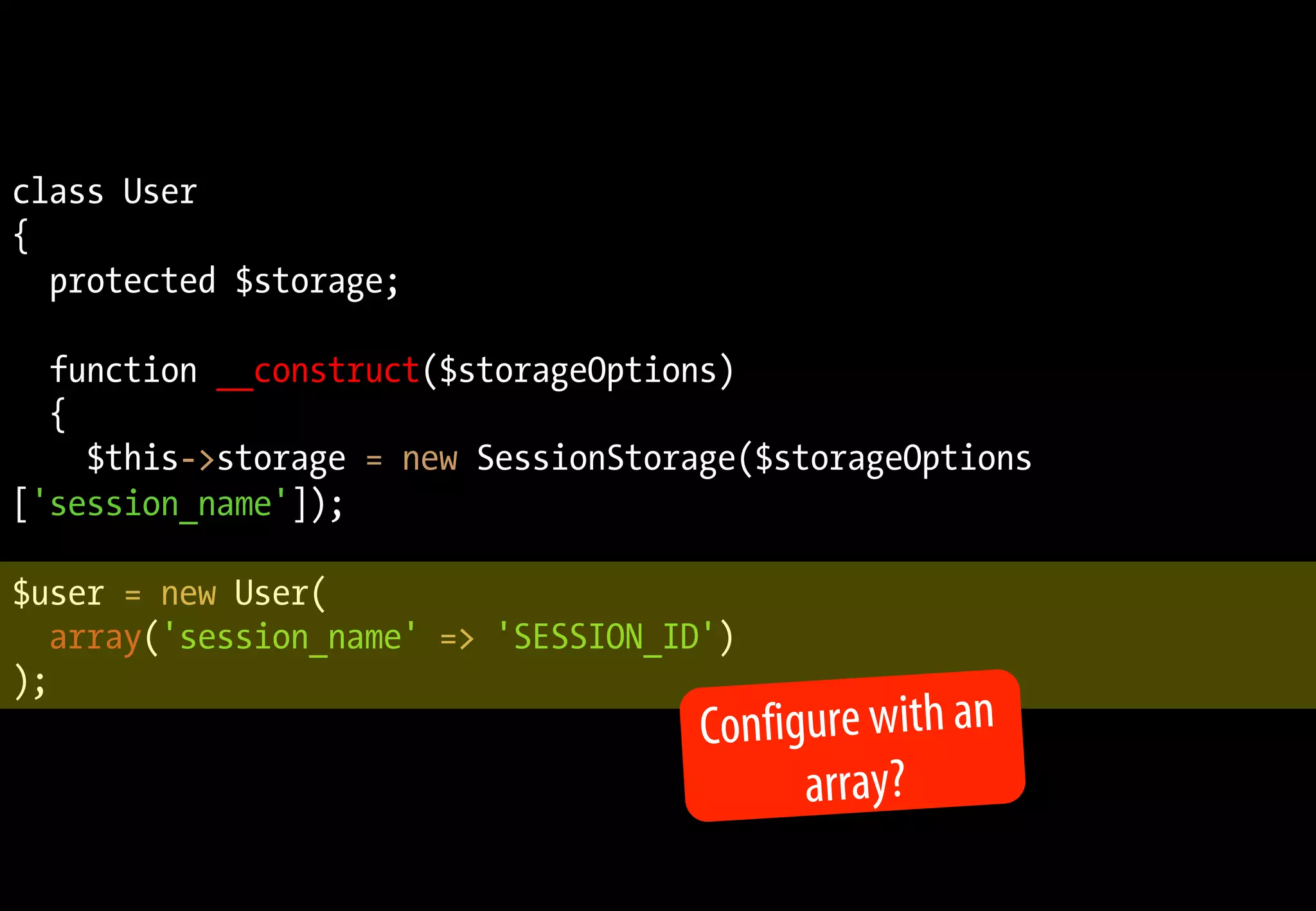 class User
{
protected $storage;
function __construct($storageOptions)
{
$this->storage = new SessionStorage($storageOptions
['session_name']);
$user = new User(
array('session_name' => 'SESSION_ID')
);
Configure with an
array?
 