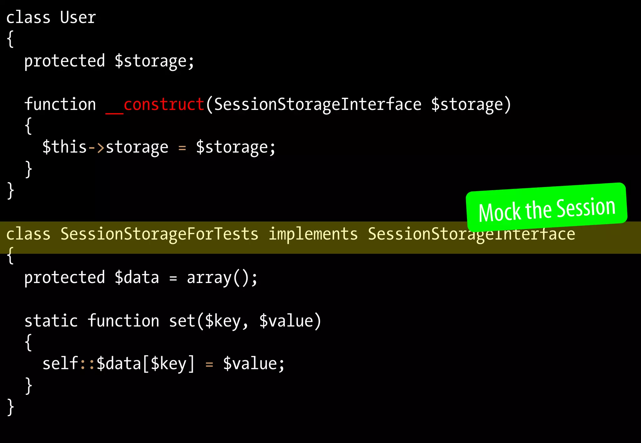class User
{
protected $storage;
function __construct(SessionStorageInterface $storage)
{
$this->storage = $storage;
}
}
class SessionStorageForTests implements SessionStorageInterface
{
protected $data = array();
static function set($key, $value)
{
self::$data[$key] = $value;
}
}
Mock the Session
 