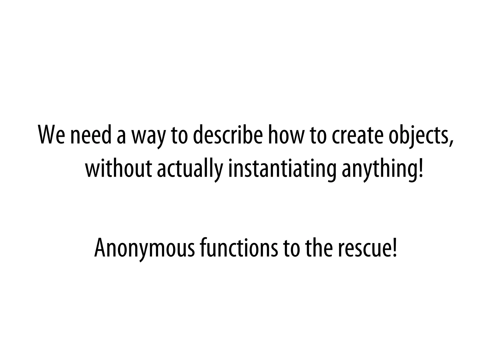 We need a way to describe how to create objects,
without actually instantiating anything!
Anonymous functions to the rescue!
 