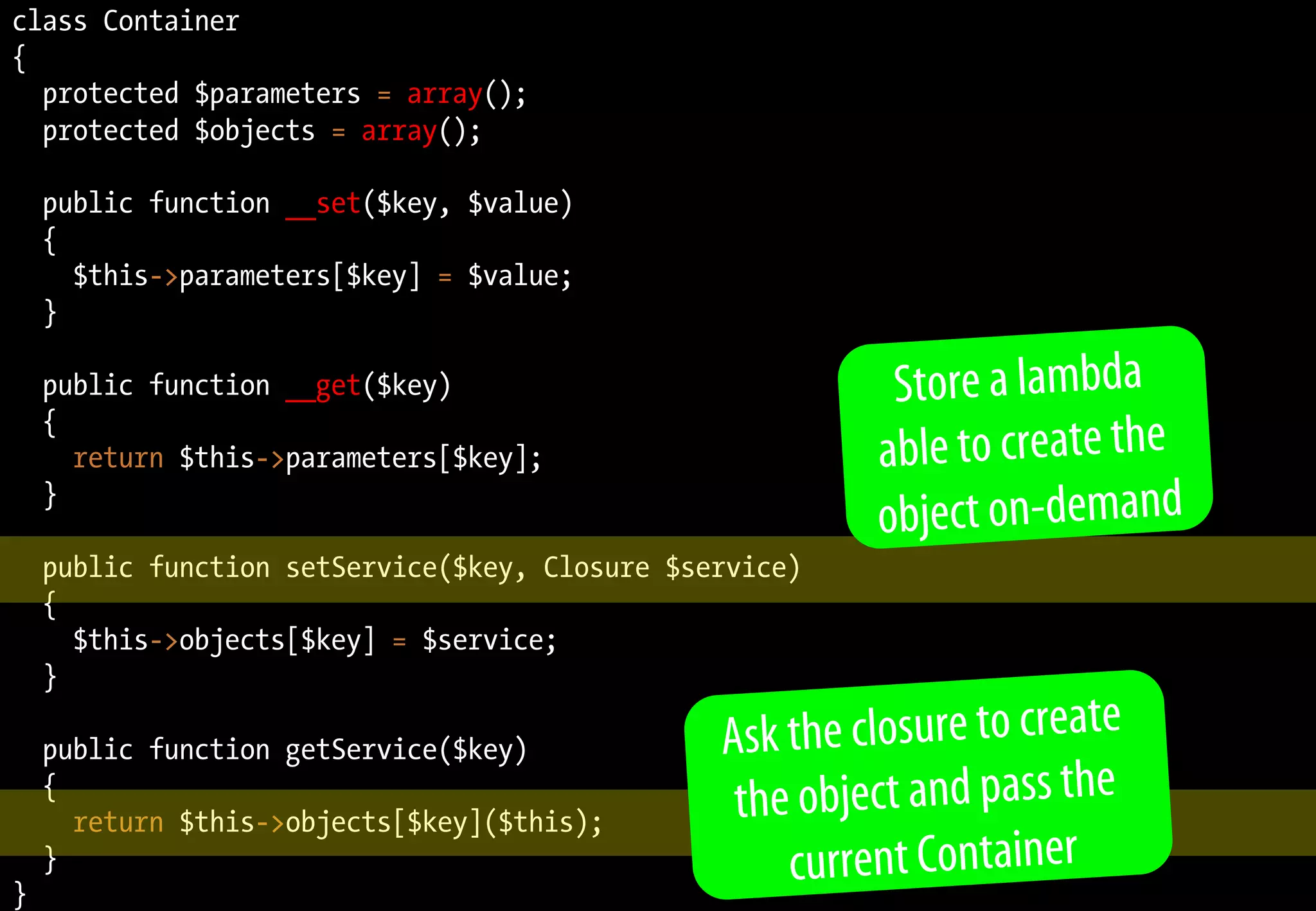 class Container
{
protected $parameters = array();
protected $objects = array();
public function __set($key, $value)
{
$this->parameters[$key] = $value;
}
public function __get($key)
{
return $this->parameters[$key];
}
public function setService($key, Closure $service)
{
$this->objects[$key] = $service;
}
public function getService($key)
{
return $this->objects[$key]($this);
}
}
Store a lambda
able to create the
object on-demand
Ask the closure to create
the object and pass the
current Container
 