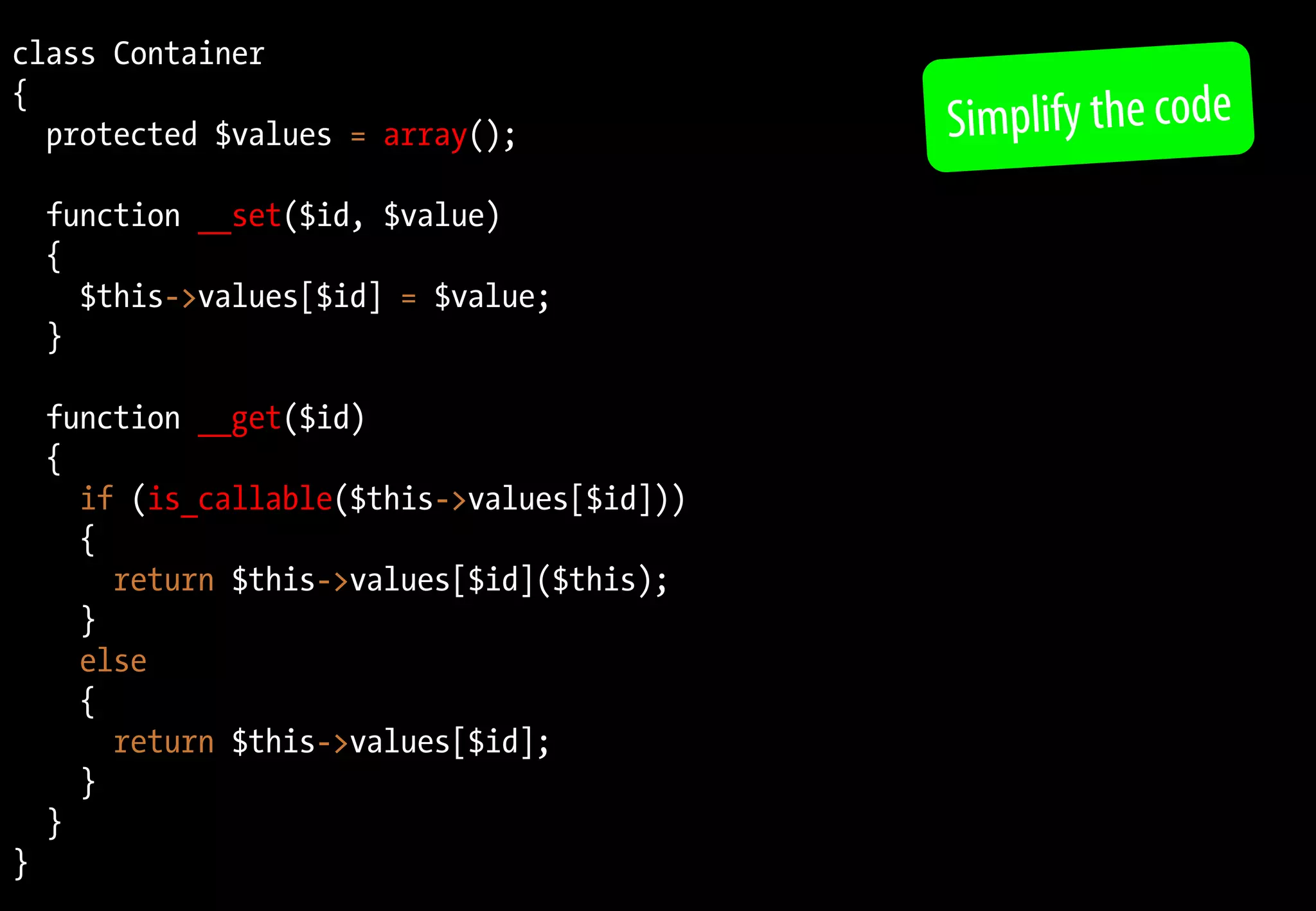 class Container
{
protected $values = array();
function __set($id, $value)
{
$this->values[$id] = $value;
}
function __get($id)
{
if (is_callable($this->values[$id]))
{
return $this->values[$id]($this);
}
else
{
return $this->values[$id];
}
}
}
Simplify the code
 