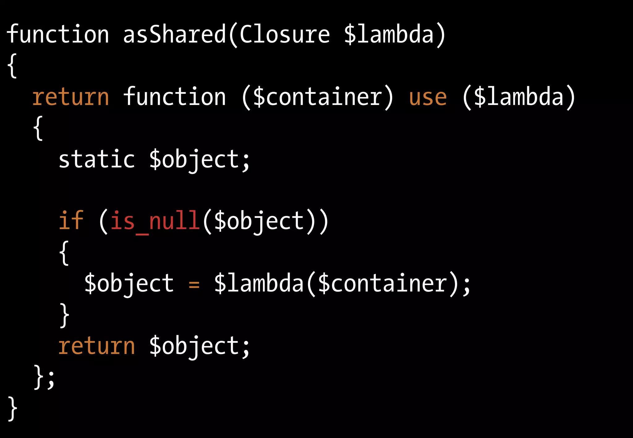 function asShared(Closure $lambda)
{
return function ($container) use ($lambda)
{
static $object;
if (is_null($object))
{
$object = $lambda($container);
}
return $object;
};
}
 