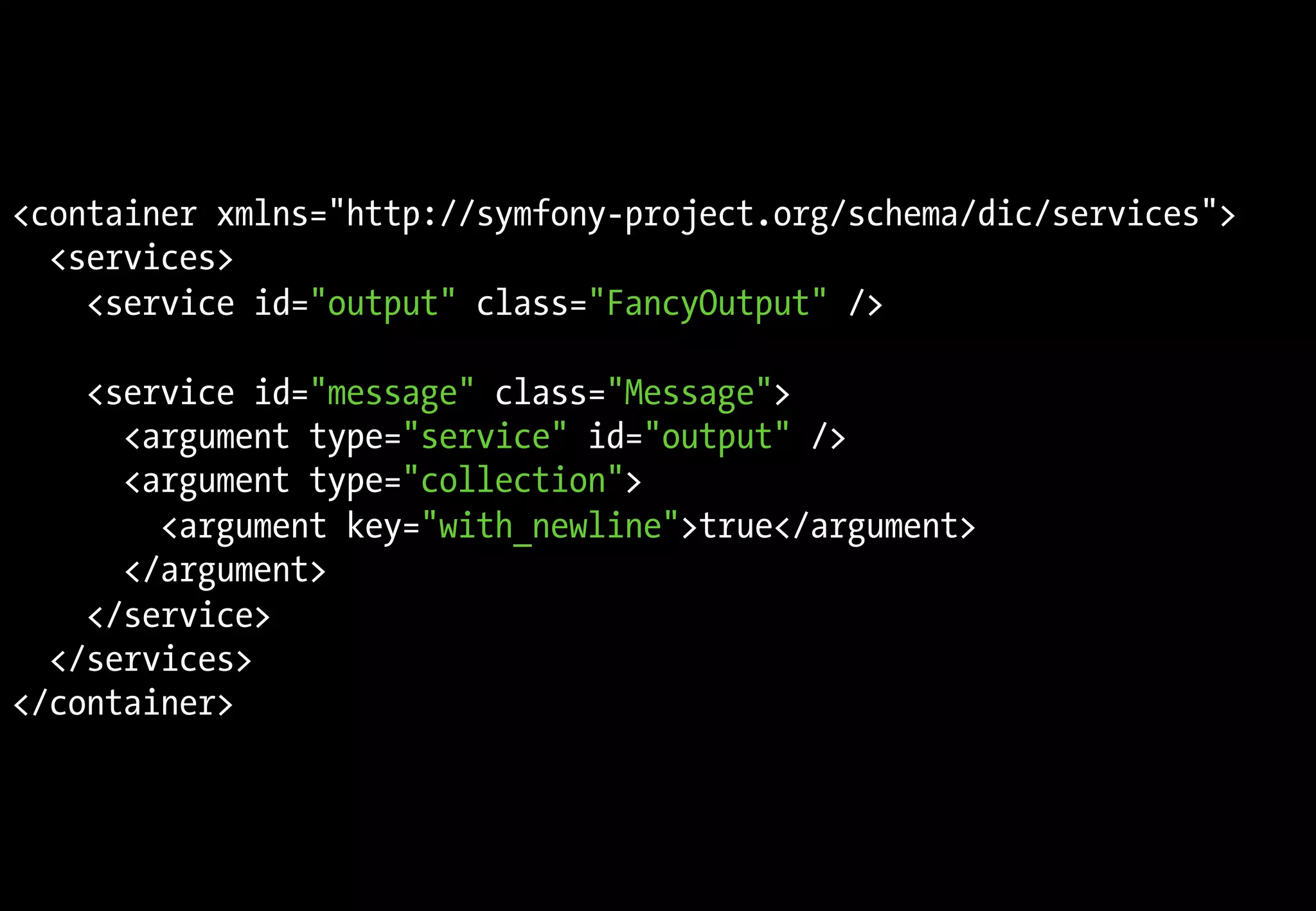 <container xmlns="http://symfony-project.org/schema/dic/services">
<services>
<service id="output" class="FancyOutput" />
<service id="message" class="Message">
<argument type="service" id="output" />
<argument type="collection">
<argument key="with_newline">true</argument>
</argument>
</service>
</services>
</container>
 
