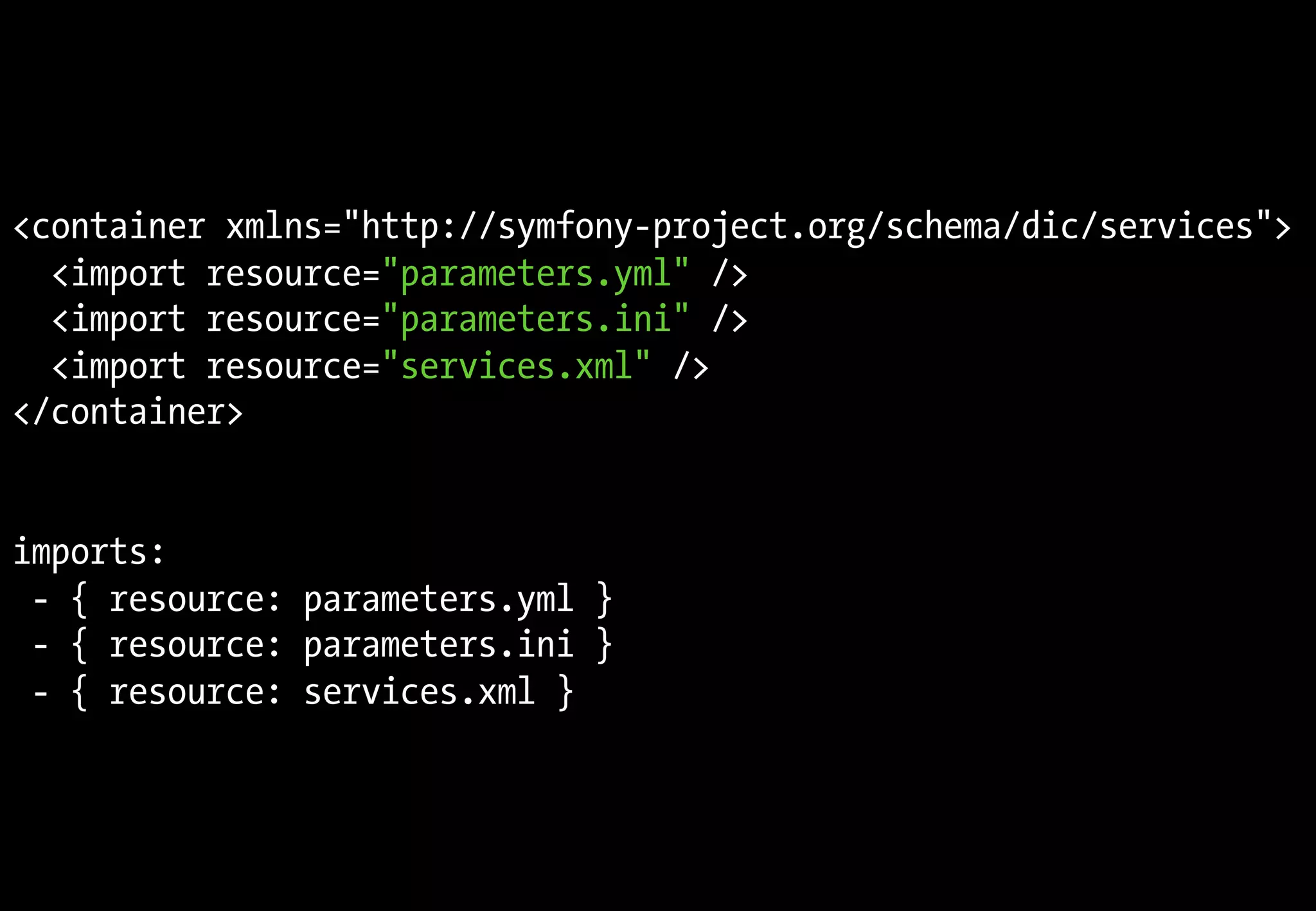 <container xmlns="http://symfony-project.org/schema/dic/services">
<import resource="parameters.yml" />
<import resource="parameters.ini" />
<import resource="services.xml" />
</container>
imports:
- { resource: parameters.yml }
- { resource: parameters.ini }
- { resource: services.xml }
 
