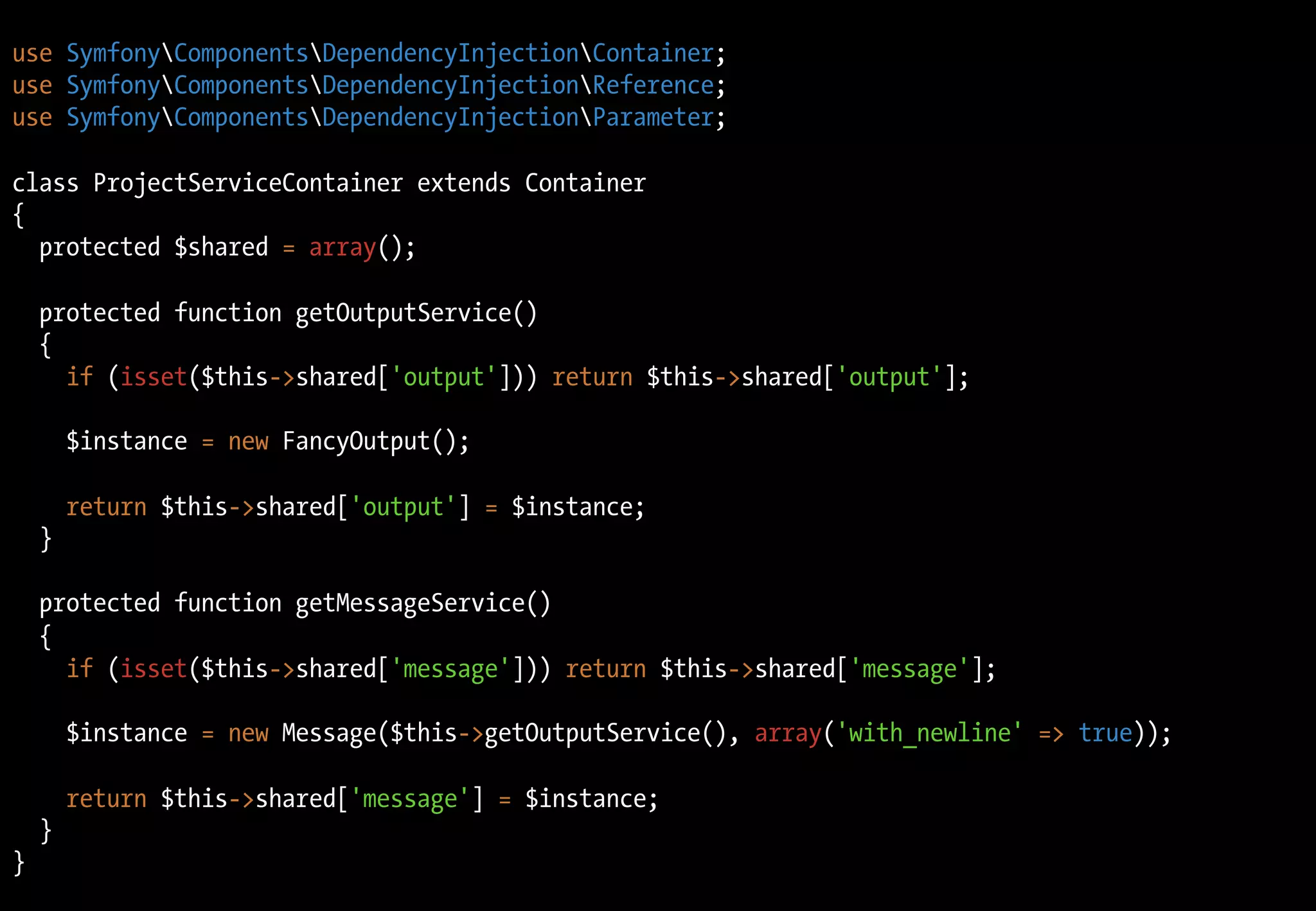 use SymfonyComponentsDependencyInjectionContainer;
use SymfonyComponentsDependencyInjectionReference;
use SymfonyComponentsDependencyInjectionParameter;
class ProjectServiceContainer extends Container
{
protected $shared = array();
protected function getOutputService()
{
if (isset($this->shared['output'])) return $this->shared['output'];
$instance = new FancyOutput();
return $this->shared['output'] = $instance;
}
protected function getMessageService()
{
if (isset($this->shared['message'])) return $this->shared['message'];
$instance = new Message($this->getOutputService(), array('with_newline' => true));
return $this->shared['message'] = $instance;
}
}
 