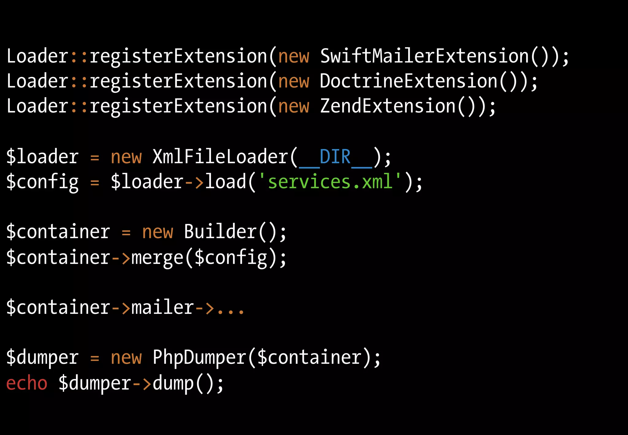 Loader::registerExtension(new SwiftMailerExtension());
Loader::registerExtension(new DoctrineExtension());
Loader::registerExtension(new ZendExtension());
$loader = new XmlFileLoader(__DIR__);
$config = $loader->load('services.xml');
$container = new Builder();
$container->merge($config);
$container->mailer->...
$dumper = new PhpDumper($container);
echo $dumper->dump();
 