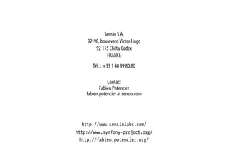 Sensio S.A.
92-98, boulevard Victor Hugo
92 115 Clichy Cedex
FRANCE
Tél. : +33 1 40 99 80 80
Contact
Fabien Potencier
fabien.potencier at sensio.com
http://www.sensiolabs.com/
http://www.symfony-project.org/
http://fabien.potencier.org/
 