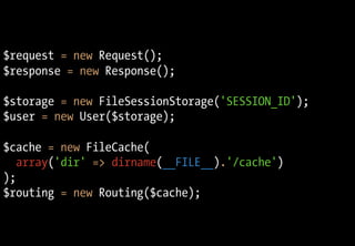 $request = new Request();
$response = new Response();
$storage = new FileSessionStorage('SESSION_ID');
$user = new User($storage);
$cache = new FileCache(
array('dir' => dirname(__FILE__).'/cache')
);
$routing = new Routing($cache);
 