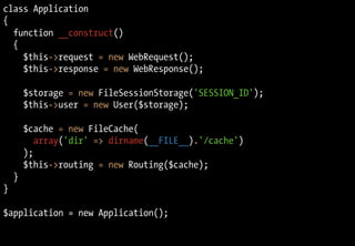 class Application
{
function __construct()
{
$this->request = new WebRequest();
$this->response = new WebResponse();
$storage = new FileSessionStorage('SESSION_ID');
$this->user = new User($storage);
$cache = new FileCache(
array('dir' => dirname(__FILE__).'/cache')
);
$this->routing = new Routing($cache);
}
}
$application = new Application();
 