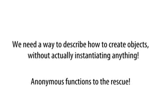 We need a way to describe how to create objects,
without actually instantiating anything!
Anonymous functions to the rescue!
 