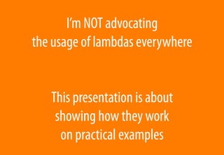 I’m NOT advocating
the usage of lambdas everywhere
This presentation is about
showing how they work
on practical examples
 