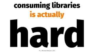consuming libraries
is actually
hard© J. Michael McGarr, 2017
 