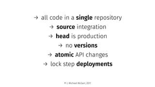 → all code in a single repository
→ source integration
→ head is production
→ no versions
→ atomic API changes
→ lock step deployments
© J. Michael McGarr, 2017
 