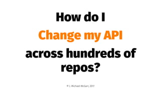 How do I
Change my API
across hundreds of
repos?
© J. Michael McGarr, 2017
 