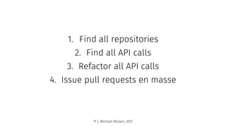1. Find all repositories
2. Find all API calls
3. Refactor all API calls
4. Issue pull requests en masse
© J. Michael McGarr, 2017
 