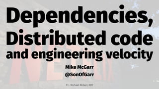 Dependencies,
Distributed code
and engineering velocity
Mike McGarr
@SonOfGarr
© J. Michael McGarr, 2017
 