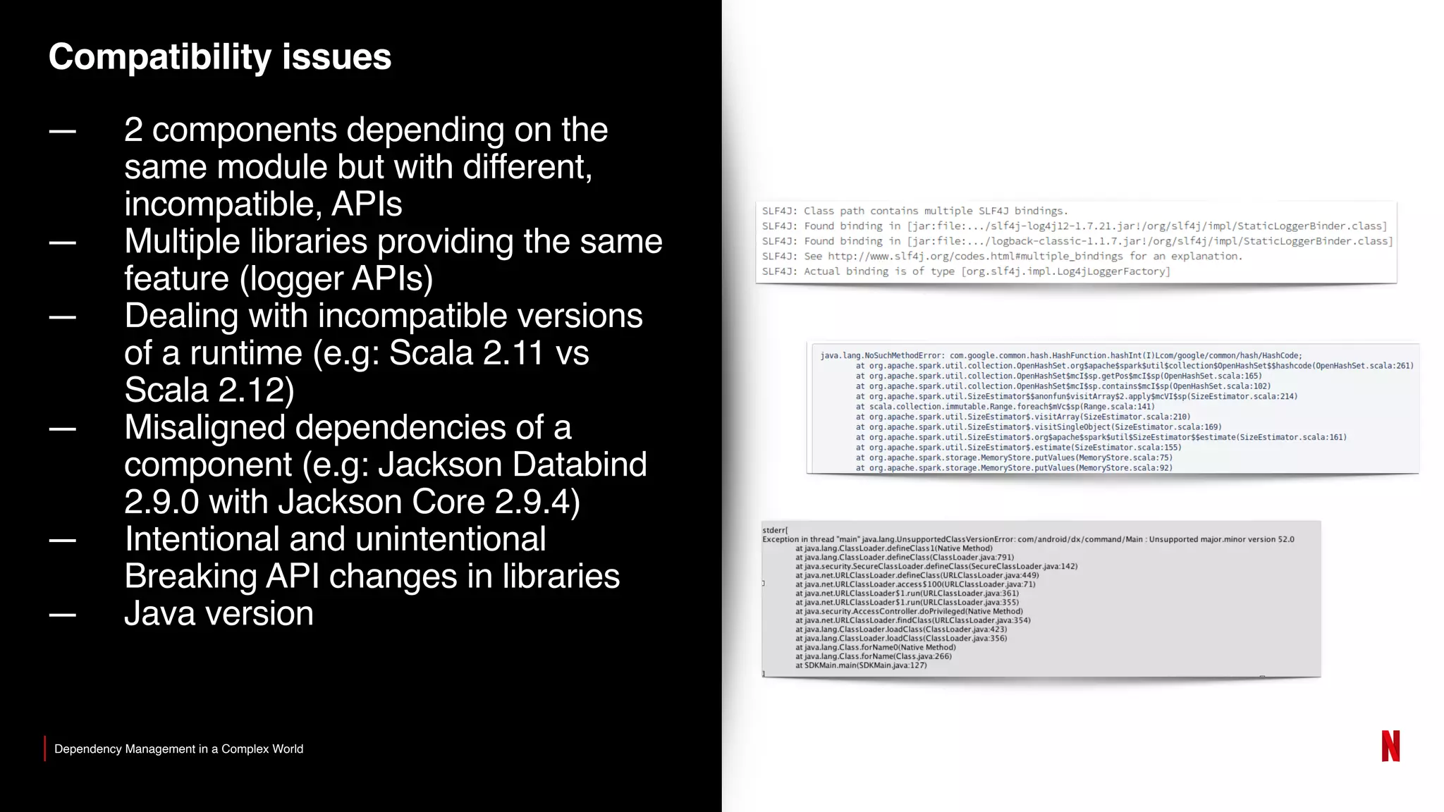 Compatibility issues
— 2 components depending on the
same module but with different,
incompatible, APIs
— Multiple libraries providing the same
feature (logger APIs)
— Dealing with incompatible versions
of a runtime (e.g: Scala 2.11 vs
Scala 2.12)
— Misaligned dependencies of a
component (e.g: Jackson Databind
2.9.0 with Jackson Core 2.9.4)
— Intentional and unintentional
Breaking API changes in libraries
— Java version
Dependency Management in a Complex World
 