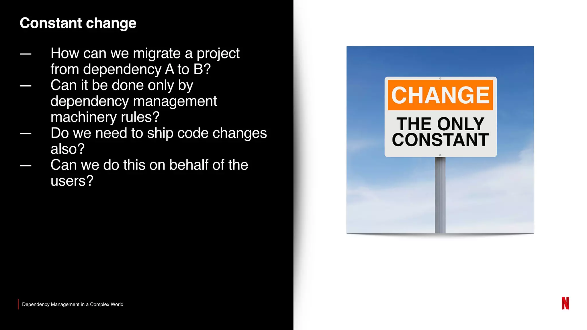 Constant change
— How can we migrate a project
from dependency A to B?
— Can it be done only by
dependency management
machinery rules?
— Do we need to ship code changes
also?
— Can we do this on behalf of the
users?
Dependency Management in a Complex World
 