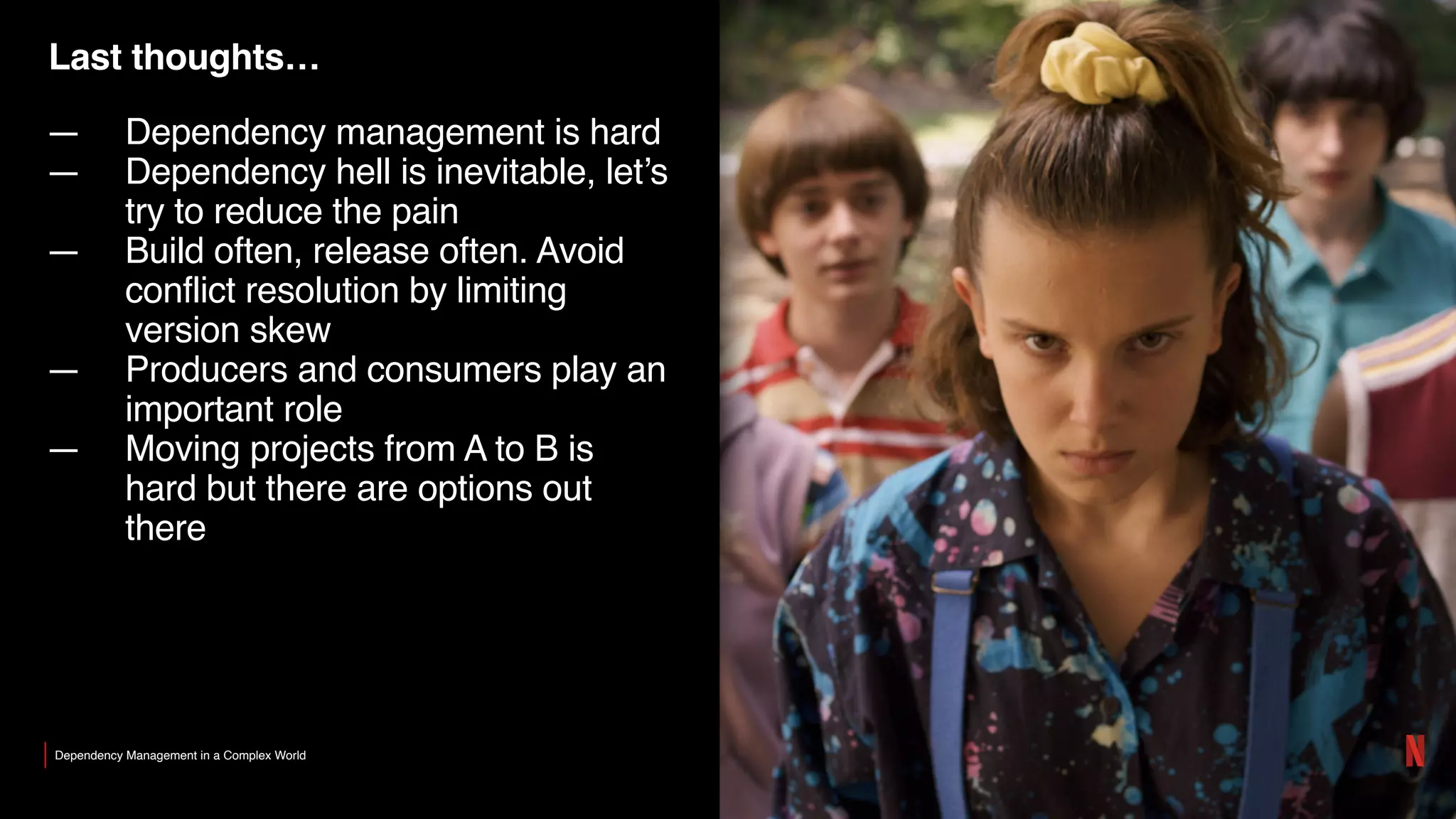 Last thoughts…
— Dependency management is hard
— Dependency hell is inevitable, let’s
try to reduce the pain
— Build often, release often. Avoid
conflict resolution by limiting
version skew
— Producers and consumers play an
important role
— Moving projects from A to B is
hard but there are options out
there
Dependency Management in a Complex World
 
