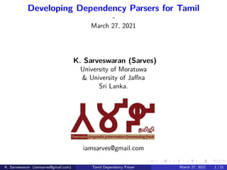 .
.
.
.
.
.
.
.
.
.
.
.
.
.
.
.
.
.
.
.
.
.
.
.
.
.
.
.
.
.
.
.
.
.
.
.
.
.
.
.
Developing Dependency Parsers for Tamil
-
March 27, 2021
K. Sarveswaran (Sarves)
University of Moratuwa
& University of Jaffna
Sri Lanka.
iamsarves@gmail.com
K. Sarveswaran (iamsarves@gmail.com) Tamil Dependency Parser March 27, 2021 1 / 21
 