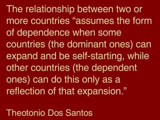 The relationship between two or more countries “assumes the form of dependence when some countries (the dominant ones) can expand and be self-starting, while other countries (the dependent ones) can do this only as a reflection of that expansion.” Theotonio Dos Santos 
