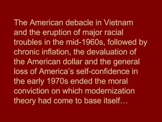 The American debacle in Vietnam and the eruption of major racial troubles in the mid-1960s, followed by chronic inflation, the devaluation of the American dollar and the general loss of America’s self-confidence in the early 1970s ended the moral conviction on which modernization theory had come to base itself… 