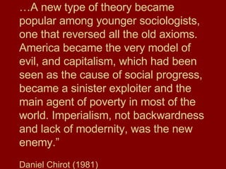 … A new type of theory became popular among younger sociologists, one that reversed all the old axioms. America became the very model of evil, and capitalism, which had been seen as the cause of social progress, became a sinister exploiter and the main agent of poverty in most of the world. Imperialism, not backwardness and lack of modernity, was the new enemy.” Daniel Chirot (1981) 