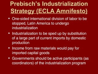Prebisch’s Industrialization  Strategy (ECLA Amnifesto) One-sided international division of labor to be stopped, Latin America to undergo industrialization Industrialization to be sped up by substitution of a large part of current imports by domestic production Income from raw materials would pay for imported capital goods Governments should be active participants (as coordinators) of the industrialization program 