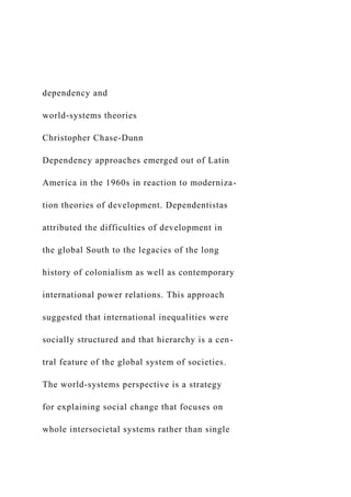 dependency and
world-systems theories
Christopher Chase-Dunn
Dependency approaches emerged out of Latin
America in the 1960s in reaction to moderniza-
tion theories of development. Dependentistas
attributed the difficulties of development in
the global South to the legacies of the long
history of colonialism as well as contemporary
international power relations. This approach
suggested that international inequalities were
socially structured and that hierarchy is a cen-
tral feature of the global system of societies.
The world-systems perspective is a strategy
for explaining social change that focuses on
whole intersocietal systems rather than single
 