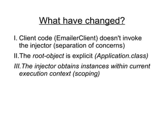 What have changed? Client code (EmailerClient) doesn't invoke the injector (separation of concerns) The  root-object  is explicit  (Application.class) The injector obtains instances within current execution context (scoping) 