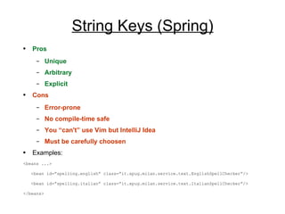 String Keys  (Spring) Pros Unique Arbitrary Explicit Cons Error-prone No compile-time safe You “can't” use Vim but IntelliJ Idea  Must be carefully choosen Examples: <beans ...> <bean id=”spelling.english” class=”it.xpug.milan.service.text. EnglishSpellChecker ”/> <bean id=”spelling.italian” class=”it.xpug.milan.service.text.ItalianSpellChecker”/> </beans> 