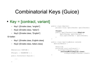 Combinatorial Keys (Guice) Key = [contract, variant] Key1: [Emailer.class, “english”] Key2: [Emailer.class, “italian”] Key3:  [Emailer.class, “English”] Or better: Key1: [Emailer.class, English.class] Key2: [Emailer.class, Italian.class] @Retention( RUNTIME ) @Target( { PARAMETER } ) public @interface English { ... } public class Emailer{ private final  SpellChecker spellChecker; @Inject public SpellCheckerClient( @English  SpellChecker spellChecker) { this. spellChecker = spellChecker; } } public class SpellingModule extends    AbstractModule { @Override protected void configure() {   bind(SpellChecker.class) . annotatedWith(English.class) . to(EnglishSpellChecker.class); } 