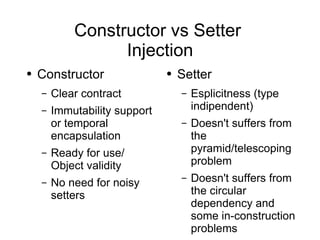 Constructor vs Setter  Injection Constructor Clear contract Immutability support or temporal encapsulation Ready for use/ Object validity No need for noisy setters Setter Esplicitness (type indipendent) Doesn't  suffers from the pyramid/telescoping problem Doesn't suffers from the circular dependency and some in-construction problems 