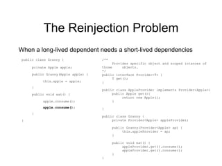 The Reinjection Problem When a long-lived dependent needs a short-lived dependencies public class Granny { private Apple apple; public Granny(Apple apple) { this.apple = apple; } public void eat() { apple.consume(); apple.consume(); } } /** Provides specific object and scoped intances of those  objects. */ public interface Provider<T> { T get(); } public class AppleProvider implements Provider<Apple>{ public Apple get(){ return new Apple(); } } public class Granny { private Provider<Apple> appleProvider; public Granny(Provider<Apple> ap) { this.appleProvider = ap; } public void eat() { appleProvider.get().consume(); appleProvider.get().consume(); } } 