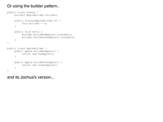 Or using the builder pattern.. public class Granny { private AppleBuilder builder; public Granny(AppleBuilder b) { this.builder = b; } public void eat() { builder.buildRedApple().consume(); builder.buildGreenApple().consume(); } } public class AppleBuilder { public Apple buildRedApple() { return new RedApple(); } public Apple buildGreenApple() { return new GreenApple(); } } and its Jochua's version... 
