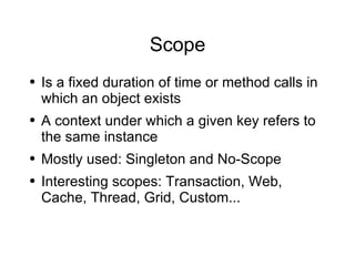 Scope Is a fixed duration of time or method calls in which an object exists A context under which a given key refers to the same instance Mostly used: Singleton and No-Scope Interesting scopes: Transaction, Web, Cache, Thread, Grid, Custom...  