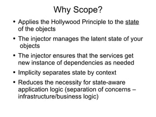 Why Scope? Applies the Hollywood Principle to the  state  of the objects The injector manages the latent state of your  objects The injector ensures that the services get new instance of dependencies as needed Implicity separates state by context Reduces the necessity for state-aware application logic (separation of concerns – infrastructure/business logic) 