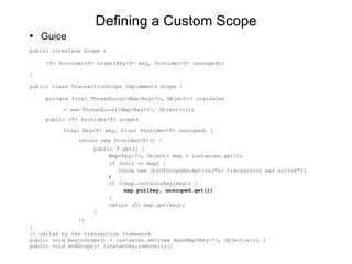 Defining a Custom Scope Guice public interface Scope { <T> Provider<T> scope(Key<T> key, Provider<T> unscoped); } public class TransactionScope implements Scope { private final ThreadLocal<Map<Key<?>, Object>> instances  = new ThreadLocal<Map<Key<?>, Object>>(); public <T> Provider<T> scope( final Key<T> key, final Provider<T> unscoped) { return new Provider<T>() { public T get() { Map<Key<?>, Object> map = instances.get(); if (null == map) { throw new OutOfScopeException("no transaction was active"); } if (!map.containsKey(key)) { map.put(key, unscoped.get()) } return (T) map.get(key); } }; } // called by the transaction framework public void beginScope() { instances.set(new HashMap<Key<?>, Object>()); } public void endScope() {instances.remove();}}  