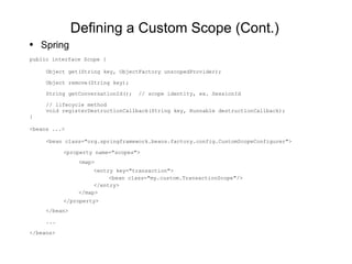 Defining a Custom Scope (Cont.) Spring public interface Scope { Object get(String key, ObjectFactory unscopedProvider); Object remove(String key); String getConversationId();  // scope identity, ex. SessionId // lifecycle method void registerDestructionCallback(String key, Runnable destructionCallback); } <beans ...> <bean  class="org.springframework.beans.factory.config.CustomScopeConfigurer"> <property name="scopes"> <map> <entry key="transaction"> <bean class="my.custom.TransactionScope"/> </entry> </map> </property> </bean> ... </beans> 