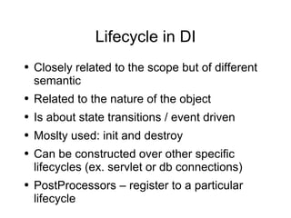 Lifecycle in DI Closely related to the scope but of different semantic Related to the nature of the object Is about state transitions / event driven Moslty used: init and destroy Can be constructed over other specific lifecycles (ex. servlet or db connections) PostProcessors – register to a particular lifecycle 