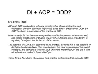 DI + AOP = DDD? Eric Evans - 2008 Although DDD can be done with any paradigm that allows abstraction and expression of model concepts, in practice it has almost always been OOP. So, OOP has been a foundation of the practice of DDD. More recently, DI has become a very widespread technique and, when used well, has helped practitioners of DDD to improve their designs. Most importantly, in my view, DI helps in the "isolation" of the domain. The potential of AOP is just beginning to be realized. It seems that it has potential to declutter the domain layer. This contributes to the clear expression of the model concepts, and perhaps to isolation. But, unlike the first two (OOP and DI), it isn't a tried and true part of a "foundation" yet. These form a foundation of a current best practice architecture that supports DDD .   