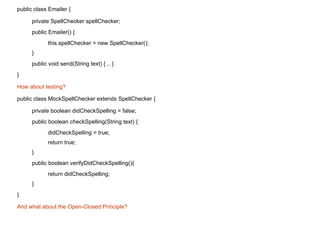 public class Emailer { private SpellChecker spellChecker; public Emailer() { this.spellChecker = new SpellChecker(); } public void send(String text) { .. } } How about testing?  public class MockSpellChecker extends SpellChecker { private boolean didCheckSpelling = false; public boolean checkSpelling(String text) { didCheckSpelling = true; return true; } public boolean verifyDidCheckSpelling(){  return didCheckSpelling;  } } And what about the Open-Closed Principle? 